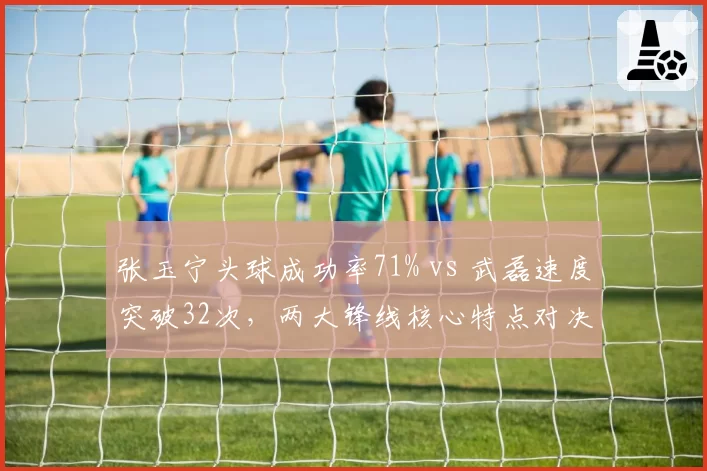 张玉宁头球成功率71% vs 武磊速度突破32次,两大锋线核心特点对决
