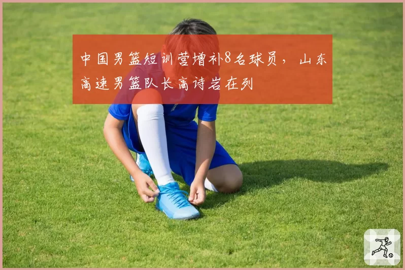 中国男篮短训营增补8名球员，山东高速男篮队长高诗岩在列
