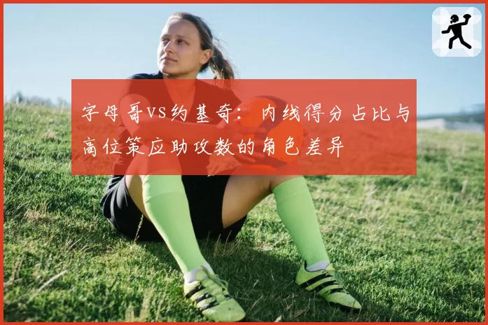 字母哥vs约基奇:内线得分占比与高位策应助攻数的角色差异