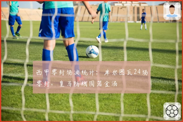 西甲零封场次统计:库尔图瓦24场零封,皇马防线固若金汤