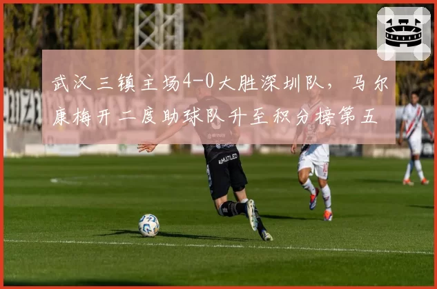 武汉三镇主场4-0大胜深圳队,马尔康梅开二度助球队升至积分榜第五