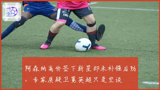 阿森纳高价签下新星却未补强后防,专家质疑卫冕英超只是空谈
