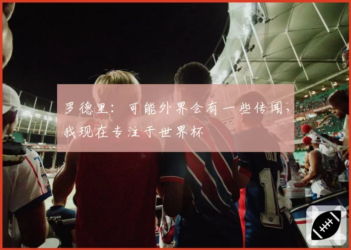 罗德里:可能外界会有一些传闻,我现在专注于世界杯