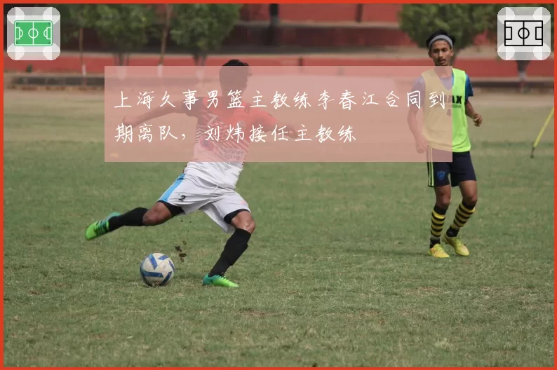 上海久事男篮主教练李春江合同到期离队,刘炜接任主教练