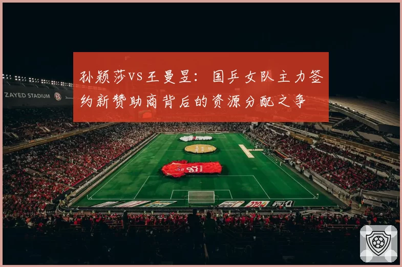 孙颖莎vs王曼昱：国乒女队主力签约新赞助商背后的资源分配之争