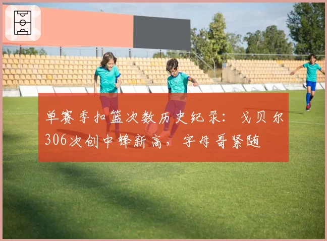 单赛季扣篮次数历史纪录：戈贝尔306次创中锋新高，字母哥紧随