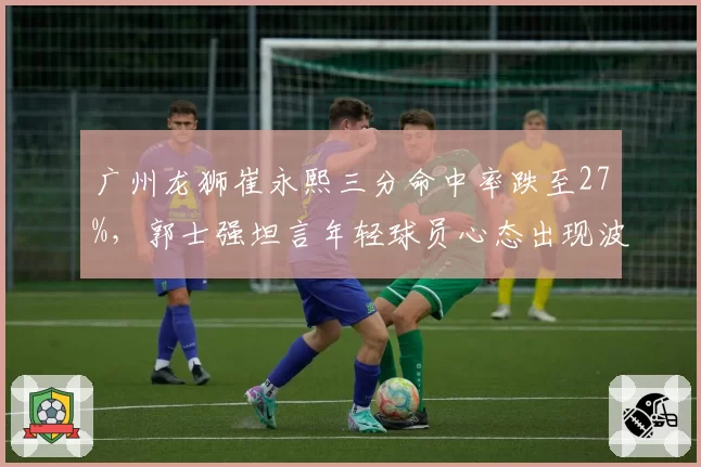 广州龙狮崔永熙三分命中率跌至27%，郭士强坦言年轻球员心态出现波动