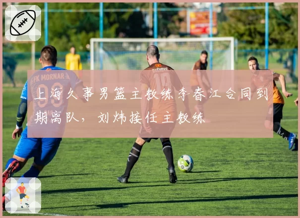 上海久事男篮主教练李春江合同到期离队,刘炜接任主教练