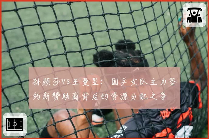 孙颖莎vs王曼昱：国乒女队主力签约新赞助商背后的资源分配之争