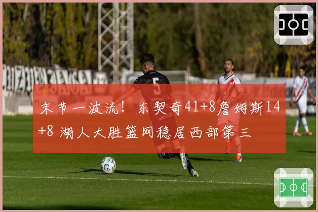 末节一波流！东契奇41+8詹姆斯14+8 湖人大胜篮网稳居西部第三