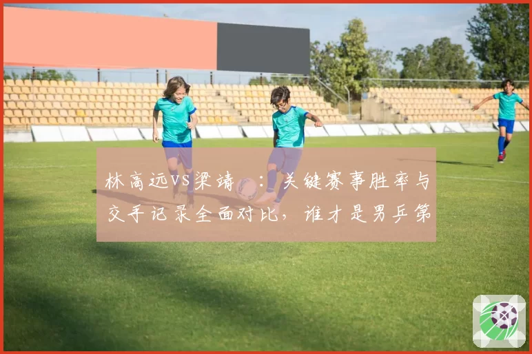 林高远vs梁靖崑:关键赛事胜率与交手记录全面对比,谁才是男乒第四人?