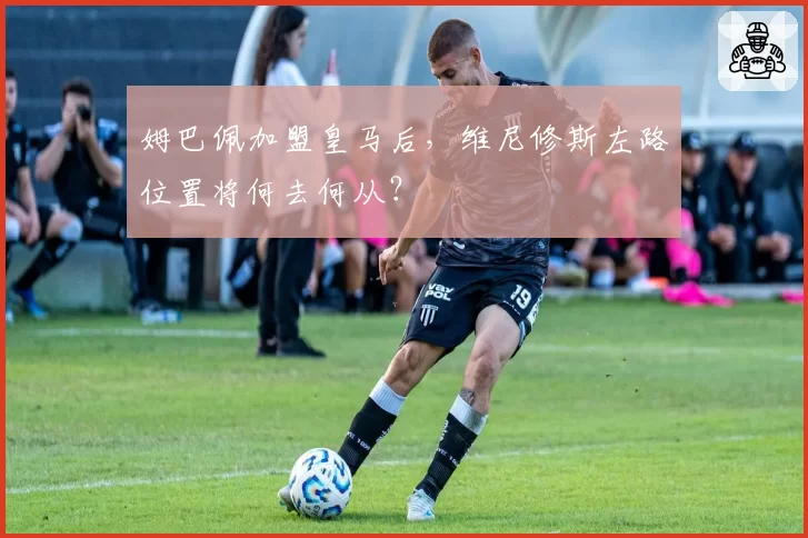 姆巴佩加盟皇马后,维尼修斯左路位置将何去何从?
