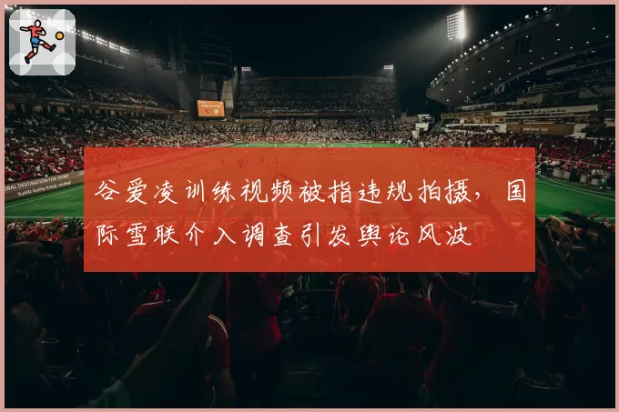 谷爱凌训练视频被指违规拍摄，国际雪联介入调查引发舆论风波