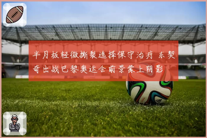 半月板轻微撕裂选择保守治疗 东契奇出战巴黎奥运会前景蒙上阴影