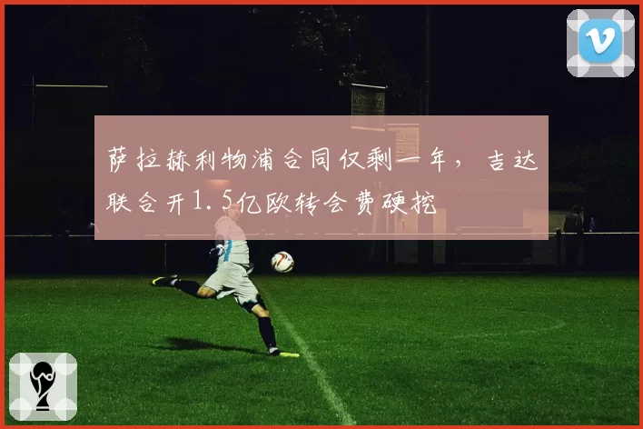 萨拉赫利物浦合同仅剩一年,吉达联合开1.5亿欧转会费硬挖