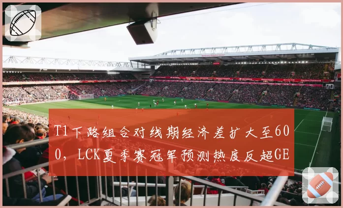 T1下路组合对线期经济差扩大至600,LCK夏季赛冠军预测热度反超GEN