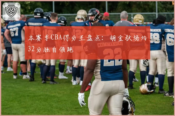 本赛季CBA得分王盘点：胡金秋场均32分独自领跑
