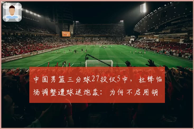 中国男篮三分球27投仅5中,杜锋临场调整遭球迷炮轰:为何不启用胡明轩?