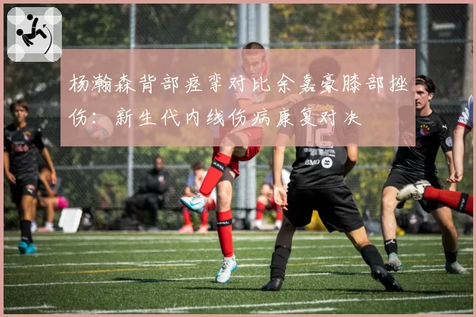 杨瀚森背部痉挛对比余嘉豪膝部挫伤:新生代内线伤病康复对决
