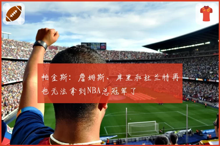 帕金斯:詹姆斯、库里和杜兰特再也无法拿到NBA总冠军了