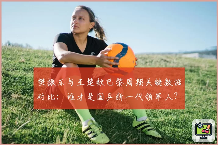 樊振东与王楚钦巴黎周期关键数据对比：谁才是国乒新一代领军人？