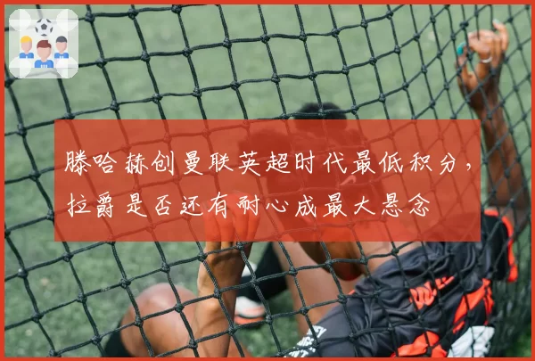 滕哈赫创曼联英超时代最低积分,拉爵是否还有耐心成最大悬念