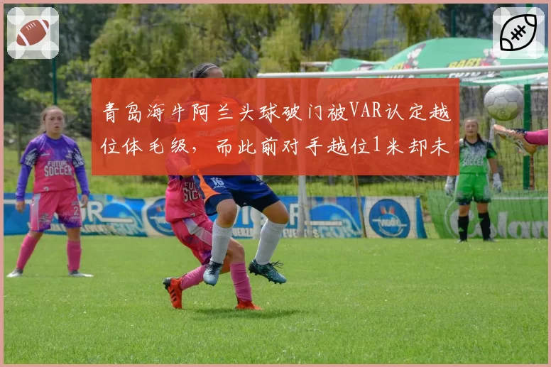 青岛海牛阿兰头球破门被VAR认定越位体毛级,而此前对手越位1米却未划线,保级战再添火药味