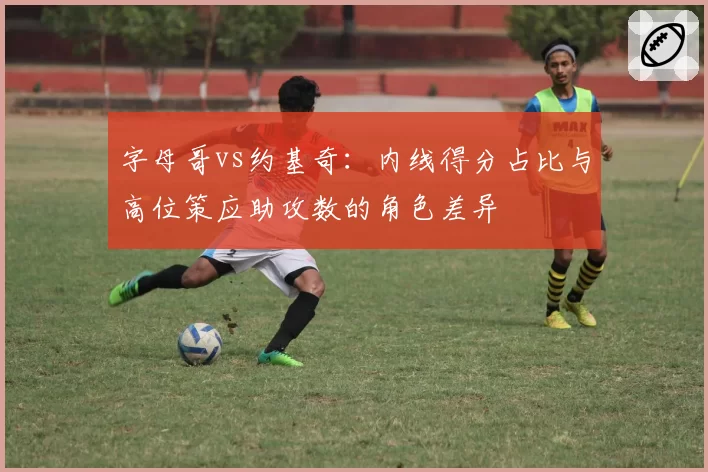字母哥vs约基奇:内线得分占比与高位策应助攻数的角色差异