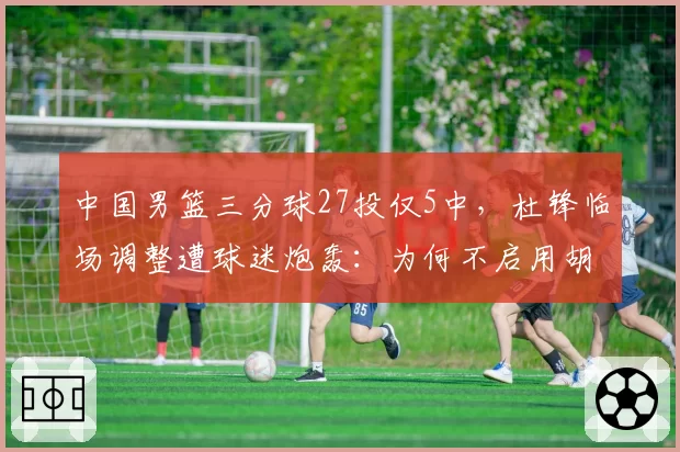 中国男篮三分球27投仅5中,杜锋临场调整遭球迷炮轰:为何不启用胡明轩?