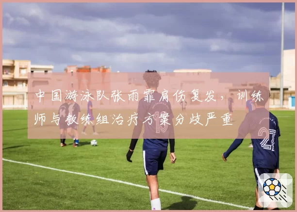 中国游泳队张雨霏肩伤复发，训练师与教练组治疗方案分歧严重