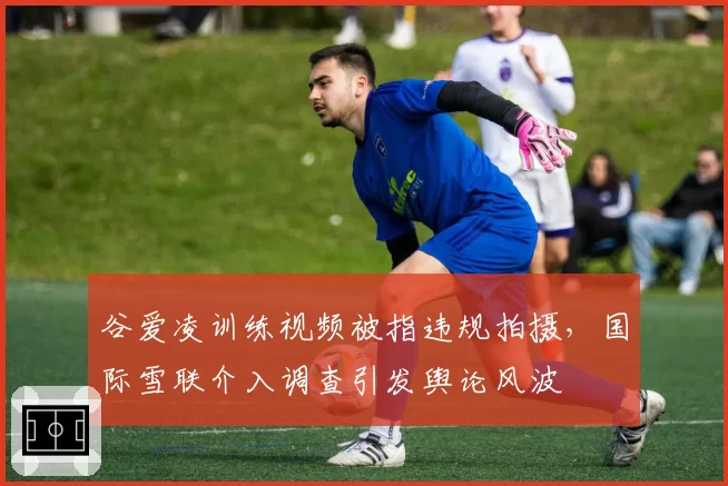 谷爱凌训练视频被指违规拍摄，国际雪联介入调查引发舆论风波