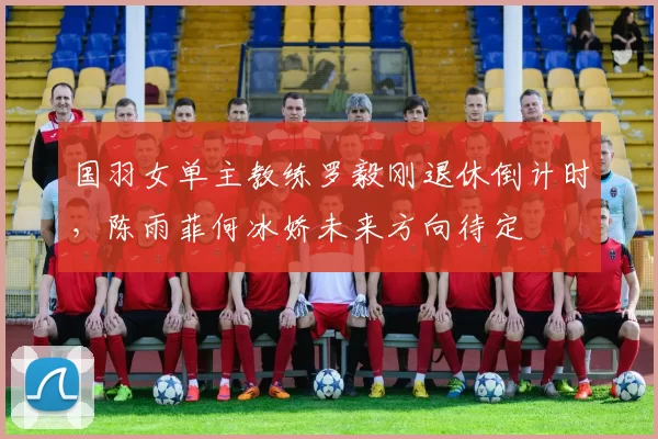 国羽女单主教练罗毅刚退休倒计时,陈雨菲何冰娇未来方向待定