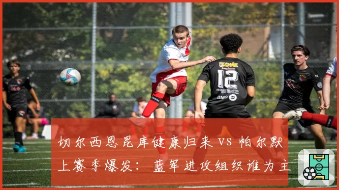 切尔西恩昆库健康归来 vs 帕尔默上赛季爆发:蓝军进攻组织谁为主导?