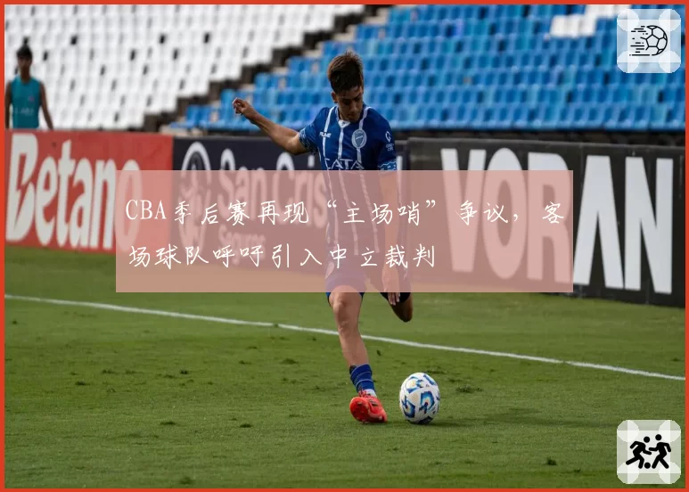 CBA季后赛再现“主场哨”争议，客场球队呼吁引入中立裁判