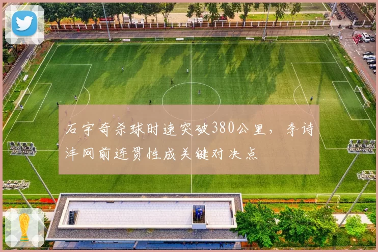 石宇奇杀球时速突破380公里,李诗沣网前连贯性成关键对决点
