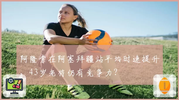 阿隆索在阿塞拜疆站平均时速提升,43岁老将仍有竞争力?