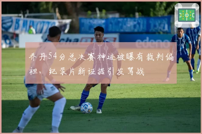 乔丹54分总决赛神迹被曝有裁判偏袒，纪录片新证据引发骂战
