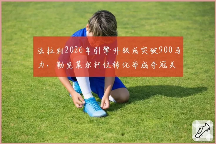 法拉利2026年引擎升级或突破900马力,勒克莱尔杆位转化率成夺冠关键
