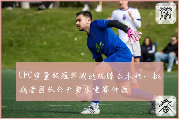UFC重量级冠军战违规膝击未判,挑战者团队公开要求重赛仲裁