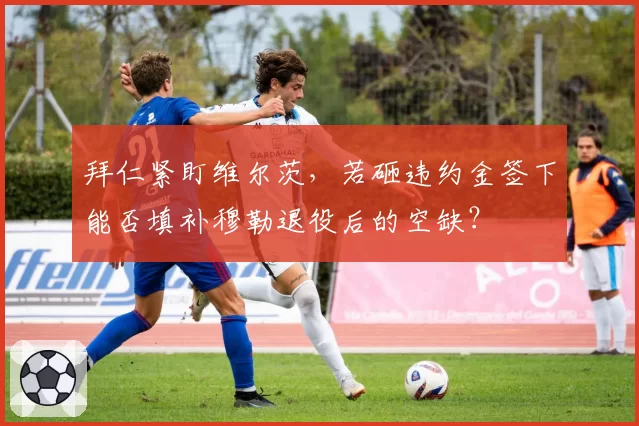 拜仁紧盯维尔茨,若砸违约金签下能否填补穆勒退役后的空缺?