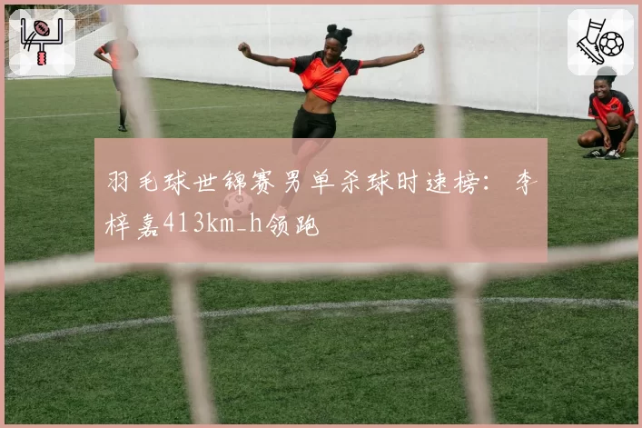 羽毛球世锦赛男单杀球时速榜：李梓嘉413km_h领跑