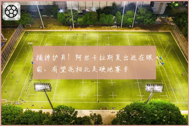 摘掉护具!阿尔卡拉斯复出近在眼前,有望亮相北美硬地赛季