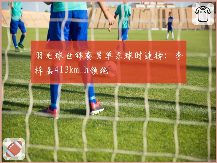 羽毛球世锦赛男单杀球时速榜：李梓嘉413km_h领跑