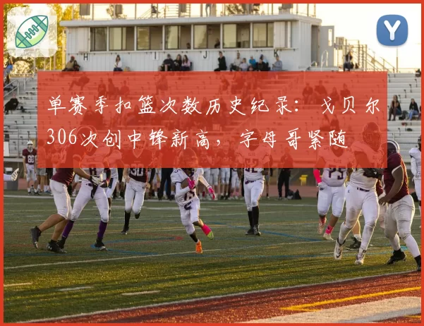单赛季扣篮次数历史纪录：戈贝尔306次创中锋新高，字母哥紧随