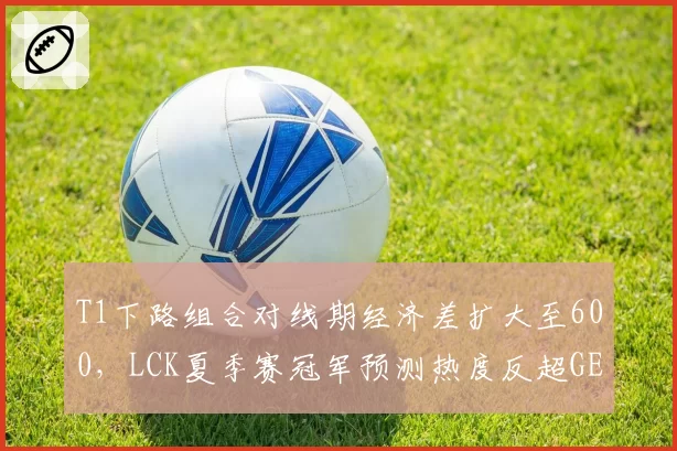 T1下路组合对线期经济差扩大至600,LCK夏季赛冠军预测热度反超GEN