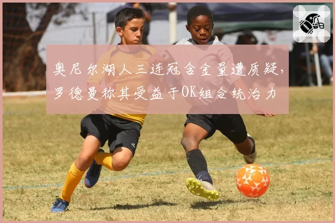 奥尼尔湖人三连冠含金量遭质疑，罗德曼称其受益于OK组合统治力