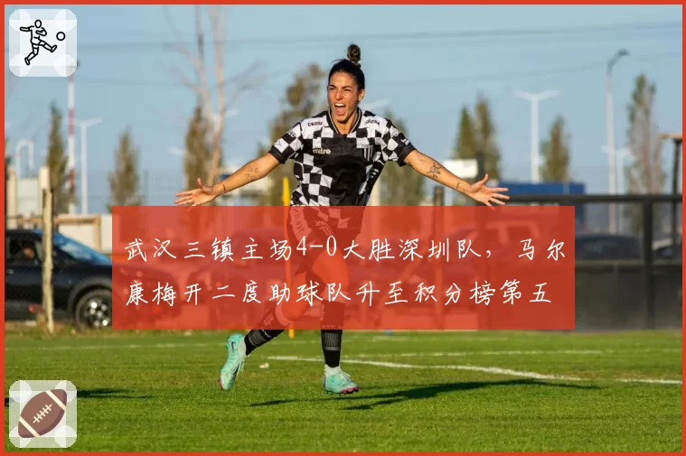 武汉三镇主场4-0大胜深圳队,马尔康梅开二度助球队升至积分榜第五