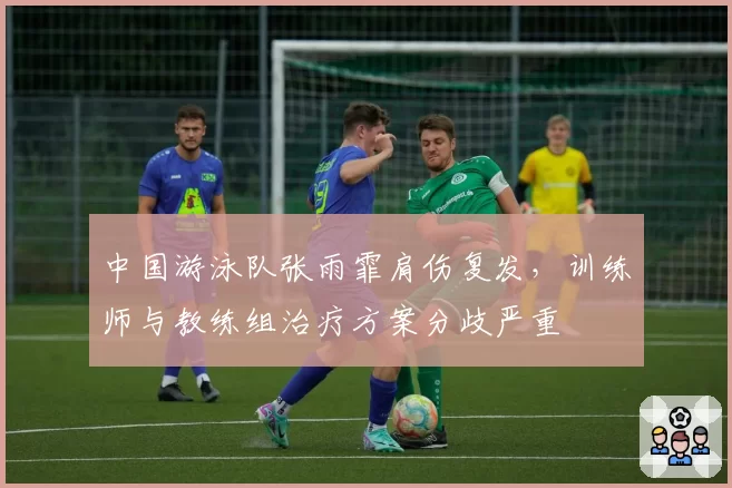 中国游泳队张雨霏肩伤复发，训练师与教练组治疗方案分歧严重