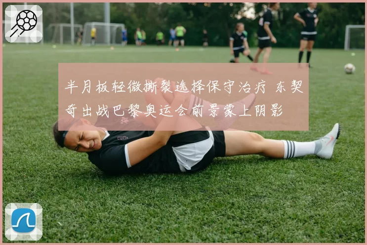 半月板轻微撕裂选择保守治疗 东契奇出战巴黎奥运会前景蒙上阴影