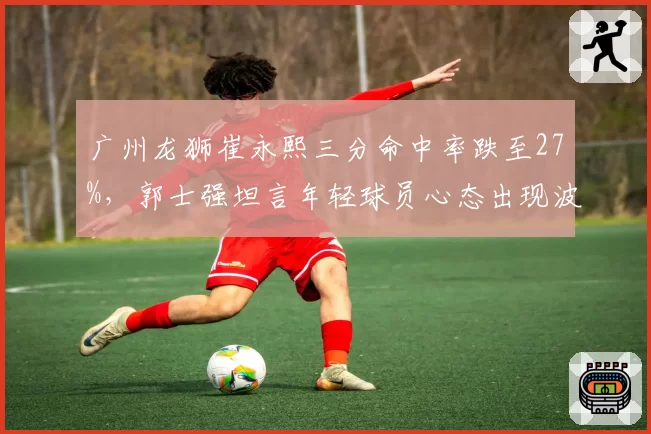 广州龙狮崔永熙三分命中率跌至27%，郭士强坦言年轻球员心态出现波动